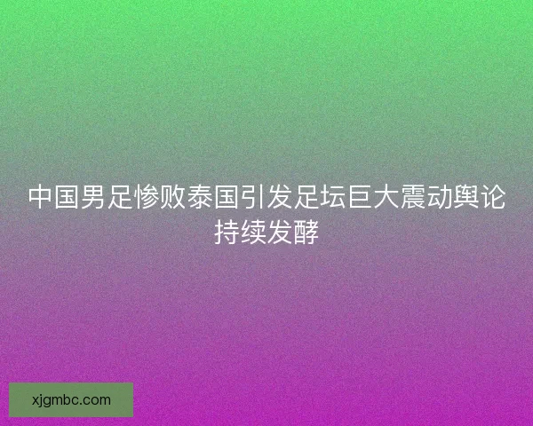 中国男足惨败泰国引发足坛巨大震动舆论持续发酵