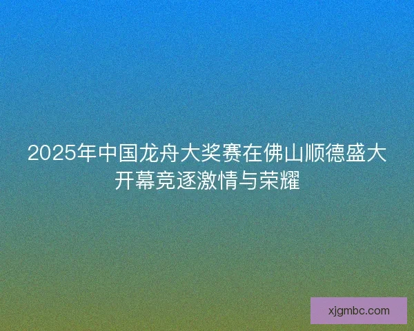 2025年中国龙舟大奖赛在佛山顺德盛大开幕竞逐激情与荣耀