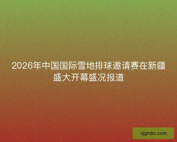 2026年中国国际雪地排球邀请赛在新疆盛大开幕盛况报道