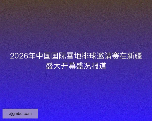 2026年中国国际雪地排球邀请赛在新疆盛大开幕盛况报道