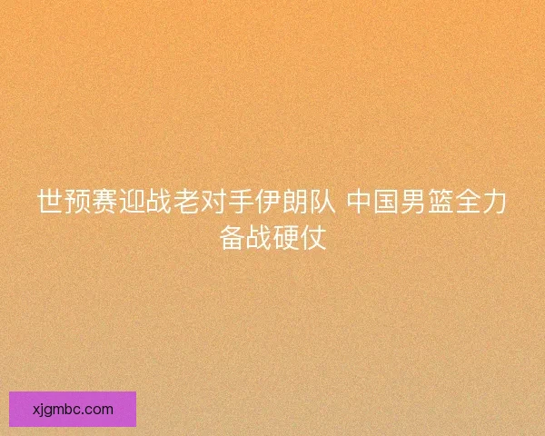 世预赛迎战老对手伊朗队 中国男篮全力备战硬仗