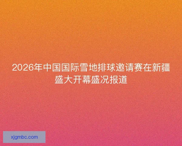 2026年中国国际雪地排球邀请赛在新疆盛大开幕盛况报道