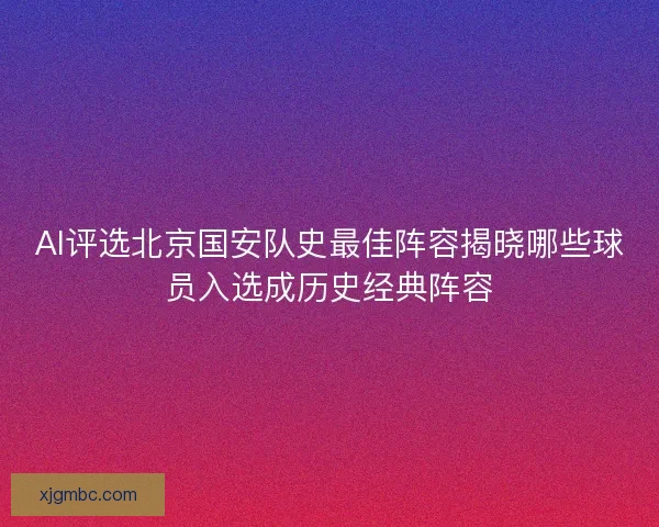 AI评选北京国安队史最佳阵容揭晓哪些球员入选成历史经典阵容