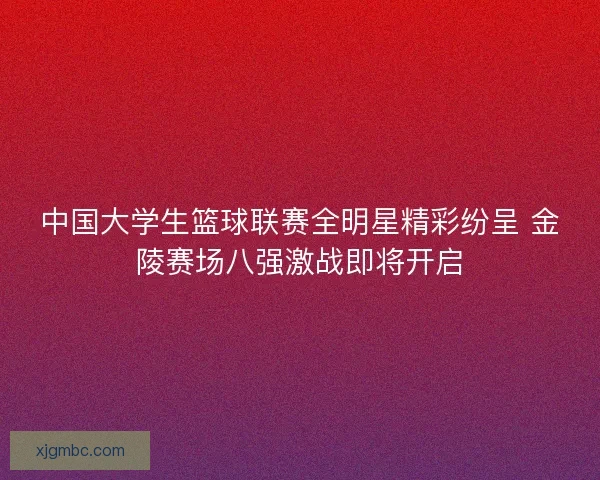 中国大学生篮球联赛全明星精彩纷呈 金陵赛场八强激战即将开启